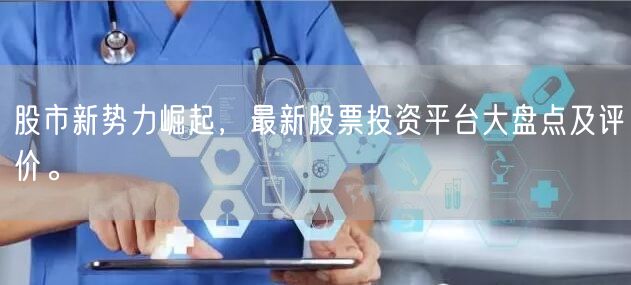 股市新势力崛起，最新股票投资平台大盘点及评价。