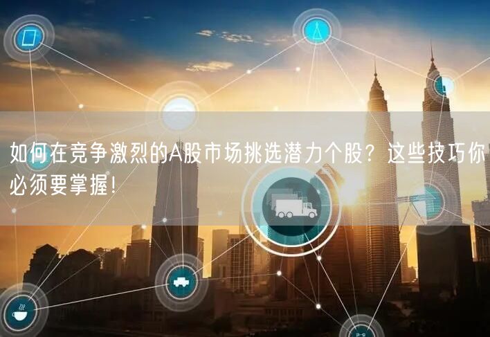 如何在竞争激烈的A股市场挑选潜力个股？这些技巧你必须要掌握！