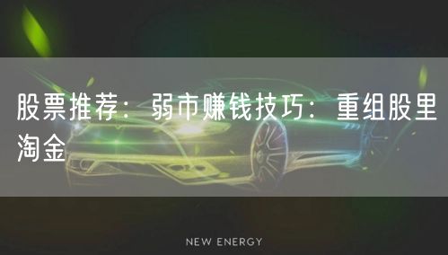 股票推荐:弱市赚钱技巧:重组股里淘金